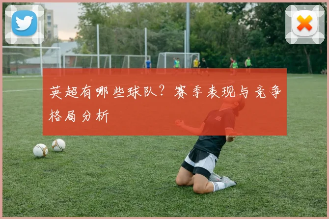 英超有哪些球队?赛季表现与竞争格局分析